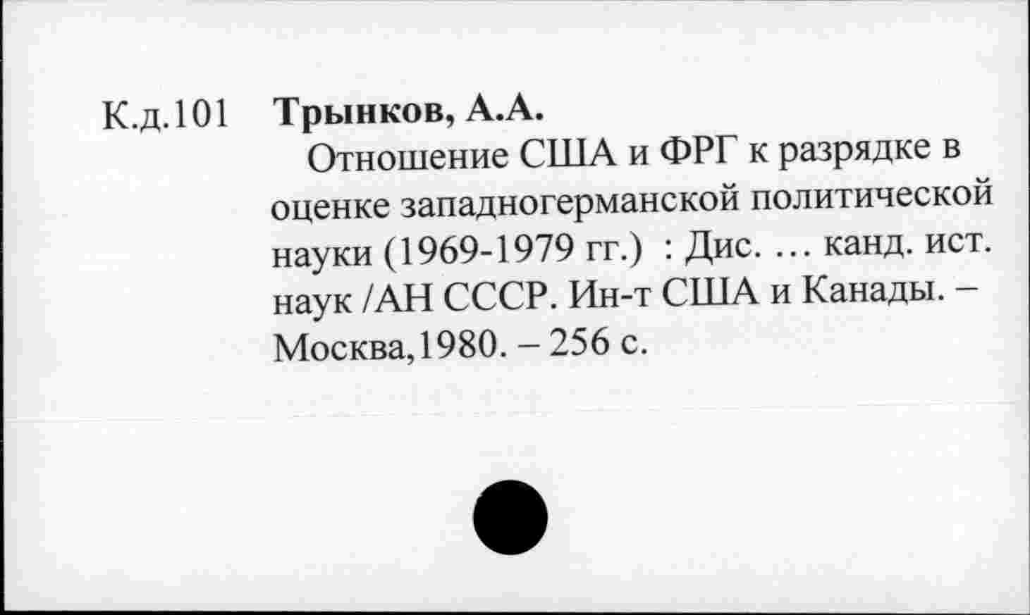 ﻿К.д.101 Трынков, А.А.
Отношение США и ФРГ к разрядке в оценке западногерманской политической науки (1969-1979 гг.) : Дис. ... канд. ист. наук /АН СССР. Ин-т США и Канады. -Москва,1980. - 256 с.